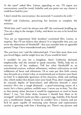'Is she sane?' asked Mrs. Linton, appealing to me. 'I'll repeat our
conversation, word for word, Isabella; and you point out any charm it
could have had for you.'
'I don't mind the conversation,' she answered: 'I wanted to be with - '
"Well?' said Catherine, perceiving her hesitate to complete the
sentence.
'With him: and I won't be always sent off!' she continued, kindling up.
'You are a dog in the manger, Cathy, and desire no one to be loved but
yourself!'
'You are an impertinent little monkey!' exclaimed Mrs. Linton, in
surprise. 'But I'll not believe this idiotcy! It is impossible that you can
covet the admiration of Heathcliff - that you consider him an agreeable
person! I hope I have misunderstood you, Isabella?'
'No, you have not,' said the infatuated girl. 'I love him more than ever
you loved Edgar, and he might love me, if you would let him!'
'I wouldn't be you for a kingdom, then!' Catherine declared,
emphatically: and she seemed to speak sincerely. 'Nelly, help me to
convince her of her madness. Tell her what Heathcliff is: an
unreclaimed creature, without refinement, without cultivation; an arid
wilderness of furze and whinstone. I'd as soon put that little canary
into the park on a winter's day, as recommend you to bestow your heart
on him! It is deplorable ignorance of his character, child, and nothing
else, which makes that dream enter your head. Pray, don't imagine that
he conceals depths of benevolence and affection beneath a stern
exterior! He's not a rough diamond - a pearl-containing oyster of a
rustic: he's a fierce, pitiless, wolfish man. I never say to him, "Let this
or that enemy alone, because it would be ungenerous or cruel to harm
them;" I say, "Let them alone, because I should hate them to be
wronged:" and he'd crush you like a sparrow's egg, Isabella, if he found
you a troublesome charge. I know he couldn't love a Linton; and yet
he'd be quite capable of marrying your fortune and expectations:
avarice is growing with him a besetting sin. There's my picture: and
 