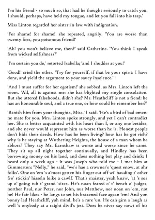 I'm his friend - so much so, that had he thought seriously to catch you,
I should, perhaps, have held my tongue, and let you fall into his trap.'
Miss Linton regarded her sister-in-law with indignation.
'For shame! for shame!' she repeated, angrily. 'You are worse than
twenty foes, you poisonous friend!'
'Ah! you won't believe me, then?' said Catherine. 'You think I speak
from wicked selfishness?'
'I'm certain you do,' retorted Isabella; 'and I shudder at you!'
'Good!' cried the other. 'Try for yourself, if that be your spirit: I have
done, and yield the argument to your saucy insolence.' -
'And I must suffer for her egotism!' she sobbed, as Mrs. Linton left the
room. 'All, all is against me: she has blighted my single consolation.
But she uttered falsehoods, didn't she? Mr. Heathcliff is not a fiend: he
has an honourable soul, and a true one, or how could he remember her?'
'Banish him from your thoughts, Miss,' I said. 'He's a bird of bad omen:
no mate for you. Mrs. Linton spoke strongly, and yet I can't contradict
her. She is better acquainted with his heart than I, or any one besides;
and she never would represent him as worse than he is. Honest people
don't hide their deeds. How has he been living? how has he got rich?
why is he staying at Wuthering Heights, the house of a man whom he
abhors? They say Mr. Earnshaw is worse and worse since he came.
They sit up all night together continually, and Hindley has been
borrowing money on his land, and does nothing but play and drink: I
heard only a week ago - it was Joseph who told me - I met him at
Gimmerton: "Nelly," he said, "we's hae a crowner's 'quest enow, at ahr
folks'. One on 'em 's a'most getten his finger cut off wi' hauding t' other
fro' stickin' hisseln loike a cawlf. That's maister, yeah knaw, 'at 's soa
up o' going tuh t' grand 'sizes. He's noan feared o' t' bench o' judges,
norther Paul, nur Peter, nur John, nur Matthew, nor noan on 'em, not
he! He fair likes - he langs to set his brazened face agean 'em! And yon
bonny lad Heathcliff, yah mind, he's a rare 'un. He can girn a laugh as
well 's onybody at a raight divil's jest. Does he niver say nowt of his
 