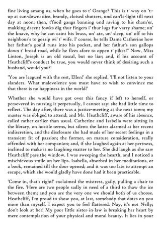fine living amang us, when he goes to t' Grange? This is t' way on 't:-
up at sun-down: dice, brandy, cloised shutters, und can'le-light till next
day at noon: then, t'fooil gangs banning und raving to his cham'er,
makking dacent fowks dig thur fingers i' thur lugs fur varry shame; un'
the knave, why he can caint his brass, un' ate, un' sleep, un' off to his
neighbour's to gossip wi' t' wife. I' course, he tells Dame Catherine how
her fathur's goold runs into his pocket, and her fathur's son gallops
down t' broad road, while he flees afore to oppen t' pikes!" Now, Miss
Linton, Joseph is an old rascal, but no liar; and, if his account of
Heathcliff's conduct be true, you would never think of desiring such a
husband, would you?'
'You are leagued with the rest, Ellen!' she replied. 'I'll not listen to your
slanders. What malevolence you must have to wish to convince me
that there is no happiness in the world!'
Whether she would have got over this fancy if left to herself, or
persevered in nursing it perpetually, I cannot say: she had little time to
reflect. The day after, there was a justice-meeting at the next town; my
master was obliged to attend; and Mr. Heathcliff, aware of his absence,
called rather earlier than usual. Catherine and Isabella were sitting in
the library, on hostile terms, but silent: the latter alarmed at her recent
indiscretion, and the disclosure she had made of her secret feelings in a
transient fit of passion; the former, on mature consideration, really
offended with her companion; and, if she laughed again at her pertness,
inclined to make it no laughing matter to her. She did laugh as she saw
Heathcliff pass the window. I was sweeping the hearth, and I noticed a
mischievous smile on her lips. Isabella, absorbed in her meditations, or
a book, remained till the door opened; and it was too late to attempt an
escape, which she would gladly have done had it been practicable.
'Come in, that's right!' exclaimed the mistress, gaily, pulling a chair to
the fire. 'Here are two people sadly in need of a third to thaw the ice
between them; and you are the very one we should both of us choose.
Heathcliff, I'm proud to show you, at last, somebody that dotes on you
more than myself. I expect you to feel flattered. Nay, it's not Nelly;
don't look at her! My poor little sister-in-law is breaking her heart by
mere contemplation of your physical and moral beauty. It lies in your
 