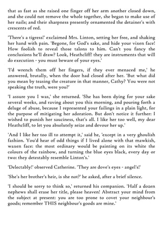 that as fast as she raised one finger off her arm another closed down,
and she could not remove the whole together, she began to make use of
her nails; and their sharpness presently ornamented the detainer's with
crescents of red.
'There's a tigress!' exclaimed Mrs. Linton, setting her free, and shaking
her hand with pain. 'Begone, for God's sake, and hide your vixen face!
How foolish to reveal those talons to him. Can't you fancy the
conclusions he'll draw? Look, Heathcliff! they are instruments that will
do execution - you must beware of your eyes.'
'I'd wrench them off her fingers, if they ever menaced me,' he
answered, brutally, when the door had closed after her. 'But what did
you mean by teasing the creature in that manner, Cathy? You were not
speaking the truth, were you?'
'I assure you I was,' she returned. 'She has been dying for your sake
several weeks, and raving about you this morning, and pouring forth a
deluge of abuse, because I represented your failings in a plain light, for
the purpose of mitigating her adoration. But don't notice it further: I
wished to punish her sauciness, that's all. I like her too well, my dear
Heathcliff, to let you absolutely seize and devour her up.'
'And I like her too ill to attempt it,' said he, 'except in a very ghoulish
fashion. You'd hear of odd things if I lived alone with that mawkish,
waxen face: the most ordinary would be painting on its white the
colours of the rainbow, and turning the blue eyes black, every day or
two: they detestably resemble Linton's.'
'Delectably!' observed Catherine. 'They are dove's eyes - angel's!'
'She's her brother's heir, is she not?' he asked, after a brief silence.
'I should be sorry to think so,' returned his companion. 'Half a dozen
nephews shall erase her title, please heaven! Abstract your mind from
the subject at present: you are too prone to covet your neighbour's
goods; remember THIS neighbour's goods are mine.'
 
