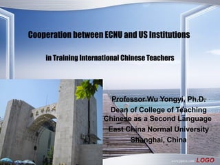 Cooperation between ECNU and US Institutions   in Training International Chinese Teachers Professor Wu Yongyi, Ph.D. Dean of College of Teaching Chinese as a Second Language   East China Normal University Shanghai, China 