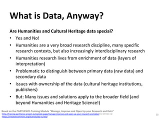 What	is	Data,	Anyway?	
Are	Humanities	and	Cultural	Heritage	data	special?		
•  Yes	and	No!	
•  Humanities	are	a	very	broad	research	discipline,	many	specific	
research	contexts,	but	also	increasingly	interdisciplinary	research	
•  Humanities	research	lives	from	enrichment	of	data	(layers	of	
interpretation)	
•  Problematic	to	distinguish	between	primary	data	(raw	data)	and	
secondary	data	
•  Issues	with	ownership	of	the	data	(cultural	heritage	institutions,	
publishers)		
•  But:	Many	issues	and	solutions	apply	to	the	broader	field	(and	
beyond	Humanities	and	Heritage	Science!)	
10	
Based	on	the	PARTHENOS	Training	Module	“Manage,	Improve	and	Open	Up	your	Research	and	Data”		
(http://training.parthenos-project.eu/sample-page/manage-improve-and-open-up-your-research-and-data/)	CC-BY-NC	4.0		
(https://creativecommons.org/licenses/by-nc/4.0/)	
 