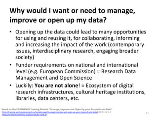 Why	would	I	want	or	need	to	manage,	
improve	or	open	up	my	data?	
•  Opening	up	the	data	could	lead	to	many	opportunities	
for	using	and	reusing	it,	for	collaborating,	informing	
and	increasing	the	impact	of	the	work	(contemporary	
issues,	interdisciplinary	research,	engaging	broader	
society)	
•  Funder	requirements	on	national	and	international	
level	(e.g.	European	Commission)	=	Research	Data	
Management	and	Open	Science		
•  Luckily:	You	are	not	alone!	=	Ecosystem	of	digital	
research	infrastructures,	cultural	heritage	institutions,	
libraries,	data	centers,	etc.		
11	
Based	on	the	PARTHENOS	Training	Module	“Manage,	Improve	and	Open	Up	your	Research	and	Data”		
(http://training.parthenos-project.eu/sample-page/manage-improve-and-open-up-your-research-and-data/)	CC-BY-NC	4.0		
(https://creativecommons.org/licenses/by-nc/4.0/)	
 