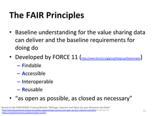 The	FAIR	Principles	
•  Baseline	understanding	for	the	value	sharing	data	
can	deliver	and	the	baseline	requirements	for	
doing	do		
•  Developed	by	FORCE	11	(https://www.force11.org/group/fairgroup/fairprinciples)	
–  Findable	
–  Accessible		
–  Interoperable		
–  Reusable		
•  “as	open	as	possible,	as	closed	as	necessary”	
12	
Based	on	the	PARTHENOS	Training	Module	“Manage,	Improve	and	Open	Up	your	Research	and	Data”		
(http://training.parthenos-project.eu/sample-page/manage-improve-and-open-up-your-research-and-data/)	CC-BY-NC	4.0		
(https://creativecommons.org/licenses/by-nc/4.0/)	
 
