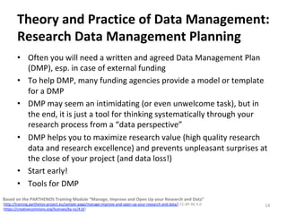 Theory	and	Practice	of	Data	Management:	
Research	Data	Management	Planning	
•  Often	you	will	need	a	written	and	agreed	Data	Management	Plan	
(DMP),	esp.	in	case	of	external	funding	
•  To	help	DMP,	many	funding	agencies	provide	a	model	or	template	
for	a	DMP	
•  DMP	may	seem	an	intimidating	(or	even	unwelcome	task),	but	in	
the	end,	it	is	just	a	tool	for	thinking	systematically	through	your	
research	process	from	a	“data	perspective”	
•  DMP	helps	you	to	maximize	research	value	(high	quality	research	
data	and	research	excellence)	and	prevents	unpleasant	surprises	at	
the	close	of	your	project	(and	data	loss!)	
•  Start	early!	
•  Tools	for	DMP	
14	
Based	on	the	PARTHENOS	Training	Module	“Manage,	Improve	and	Open	Up	your	Research	and	Data”		
(http://training.parthenos-project.eu/sample-page/manage-improve-and-open-up-your-research-and-data/)	CC-BY-NC	4.0		
(https://creativecommons.org/licenses/by-nc/4.0/)	
 