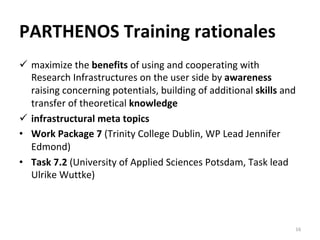 PARTHENOS	Training	rationales	
ü  maximize	the	benefits	of	using	and	cooperating	with	
Research	Infrastructures	on	the	user	side	by	awareness	
raising	concerning	potentials,	building	of	additional	skills	and	
transfer	of	theoretical	knowledge	
ü  infrastructural	meta	topics	
•  Work	Package	7	(Trinity	College	Dublin,	WP	Lead	Jennifer	
Edmond)	
•  Task	7.2	(University	of	Applied	Sciences	Potsdam,	Task	lead	
Ulrike	Wuttke)		
16	
 
