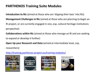 Introduction	to	RIs	(aimed	at	those	who	are	‘dipping	their	toes’	into	RIs)	
Management	Challenges	in	RIs	(aimed	at	those	who	are	planning	to	begin	an	
RI	project,	or	are	currently	engaged	in	one,	esp.	cultural	heritage	institutions	
perspective)	
Collaborations	within	RIs	(aimed	at	those	who	manage	an	RI	and	are	seeking	
to	expand	or	develop	it	further)	
Open	Up	your	Research	and	Data	(aimed	at	intermediate	level,	esp.		
researchers)	
http://training.parthenos-project.eu/training-modules/	
	
	
PARTHENOS	Training	Suite	Modules	
 