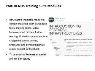 •  Structured thematic modules:
contain materials such as website
texts, training slides, video
lectures, short movies, further
reading, illustrations/cartoons, one
suggested course outline,
brochures and printed materials,
e-mail contact for feedback
•  To be used as Trainers material
and for Self-Study
1
8
PARTHENOS	Training	Suite	Modules	
 