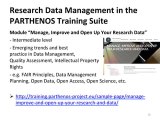 Module	“Manage,	Improve	and	Open	Up	Your	Research	Data”	
-	Intermediate	level		
-	Emerging	trends	and	best		
practice	in	Data	Management,		
Quality	Assessment,	Intellectual	Property		
Rights		
-	e.g.	FAIR	Principles,	Data	Management		
Planning,	Open	Data,	Open	Access,	Open	Science,	etc.			
	
Ø  http://training.parthenos-project.eu/sample-page/manage-
improve-and-open-up-your-research-and-data/		
	 20	
Research	Data	Management	in	the	
PARTHENOS	Training	Suite	
 