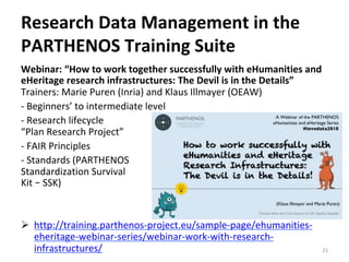 Webinar:	“How	to	work	together	successfully	with	eHumanities	and	
eHeritage	research	infrastructures:	The	Devil	is	in	the	Details”	
Trainers:	Marie	Puren	(Inria)	and	Klaus	Illmayer	(OEAW)		
-	Beginners’	to	intermediate	level	
-	Research	lifecycle		
“Plan	Research	Project”		
-	FAIR	Principles		
-	Standards	(PARTHENOS		
Standardization	Survival		
Kit	–	SSK)	
	
	
Ø  http://training.parthenos-project.eu/sample-page/ehumanities-
eheritage-webinar-series/webinar-work-with-research-
infrastructures/		 21	
Research	Data	Management	in	the	
PARTHENOS	Training	Suite	
 
