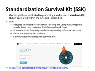 Standardization	Survival	Kit	(SSK)	
•  Overlay	platform	dedicated	to	promoting	a	wider	use	of	standards	(TEI,	
Dublin	Core,	etc.)	within	the	Arts	and	Humanities	
•  Aims:	
–  Designed	to	support	researchers	in	selecting	and	using	the	appropriate	
standards	for	their	particular	disciplines	and	work	flows	
–  Documentation	of	existing	standards	by	providing	reference	materials	
–  Foster	the	adoption	of	standards	
–  Communication	with	research	communities	
Ø  https://ssk-application.parthenos.d4science.org/ssk/#/		 22	
 