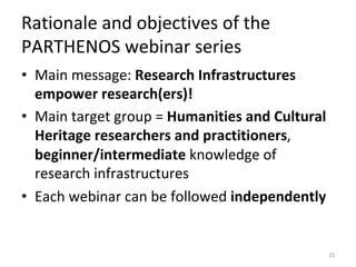 Rationale	and	objectives	of	the	
PARTHENOS	webinar	series	
•  Main	message:	Research	Infrastructures	
empower	research(ers)!		
•  Main	target	group	=	Humanities	and	Cultural	
Heritage	researchers	and	practitioners,	
beginner/intermediate	knowledge	of	
research	infrastructures	
•  Each	webinar	can	be	followed	independently	
25	
 