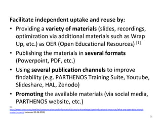 Facilitate	independent	uptake	and	reuse	by:		
•  Providing	a	variety	of	materials	(slides,	recordings,	
optimization	via	additional	materials	such	as	Wrap	
Up,	etc.)	as	OER	(Open	Educational	Resources)	[1]	
•  Publishing	the	materials	in	several	formats	
(Powerpoint,	PDF,	etc.)	
•  Using	several	publication	channels	to	improve	
findability	(e.g.	PARTHENOS	Training	Suite,	Youtube,	
Slideshare,	HAL,	Zenodo)	
•  Promoting	the	available	materials	(via	social	media,	
PARTHENOS	website,	etc.)		
[1]		
http://www.unesco.org/new/en/communication-and-information/access-to-knowledge/open-educational-resources/what-are-open-educational-
resources-oers/	(accessed	01.06.2018)	
26	
 
