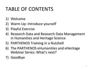 TABLE	OF	CONTENTS	
1)  Welcome	
2)  Warm	Up:	Introduce	yourself	
3)  Playful	Exercise	
4)  Research	Data	and	Research	Data	Management	
in	Humanities	and	Heritage	Science	
5)  PARTHENOS	Training	in	a	Nutshell		
6)  The	PARTHENOS	eHumanities	and	eHeritage	
Webinar	Series:	What’s	next?			
7)  Goodbye	
	
3	
 