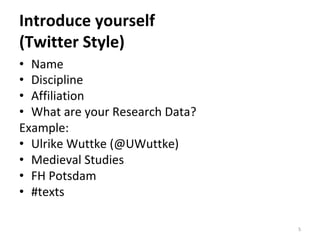 Introduce	yourself		
(Twitter	Style)	
•  Name	
•  Discipline	
•  Affiliation	
•  What	are	your	Research	Data?	
Example:	
•  Ulrike	Wuttke	(@UWuttke)	
•  Medieval	Studies	
•  FH	Potsdam	
•  #texts		
5	
 