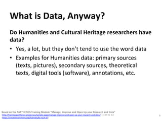 What	is	Data,	Anyway?	
Do	Humanities	and	Cultural	Heritage	researchers	have	
data?		
•  Yes,	a	lot,	but	they	don’t	tend	to	use	the	word	data		
•  Examples	for	Humanities	data:	primary	sources	
(texts,	pictures),	secondary	sources,	theoretical	
texts,	digital	tools	(software),	annotations,	etc.	
9	
Based	on	the	PARTHENOS	Training	Module	“Manage,	Improve	and	Open	Up	your	Research	and	Data”		
(http://training.parthenos-project.eu/sample-page/manage-improve-and-open-up-your-research-and-data/)	CC-BY-NC	4.0		
(https://creativecommons.org/licenses/by-nc/4.0/)	
 