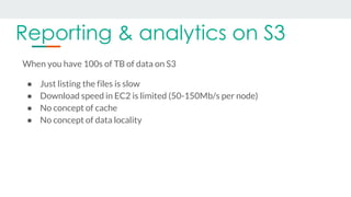 Reporting & analytics on S3
When you have 100s of TB of data on S3
● Just listing the files is slow
● Download speed in EC...