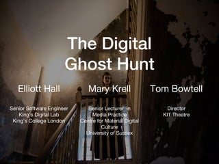 The Digital
Ghost Hunt
Elliott Hall
Senior Software Engineer
King’s Digital Lab
King’s College London
Tom Bowtell
Director
KIT Theatre
Mary Krell
Senior Lecturer in
Media Practice
Centre for Material Digital
Culture
University of Sussex
 