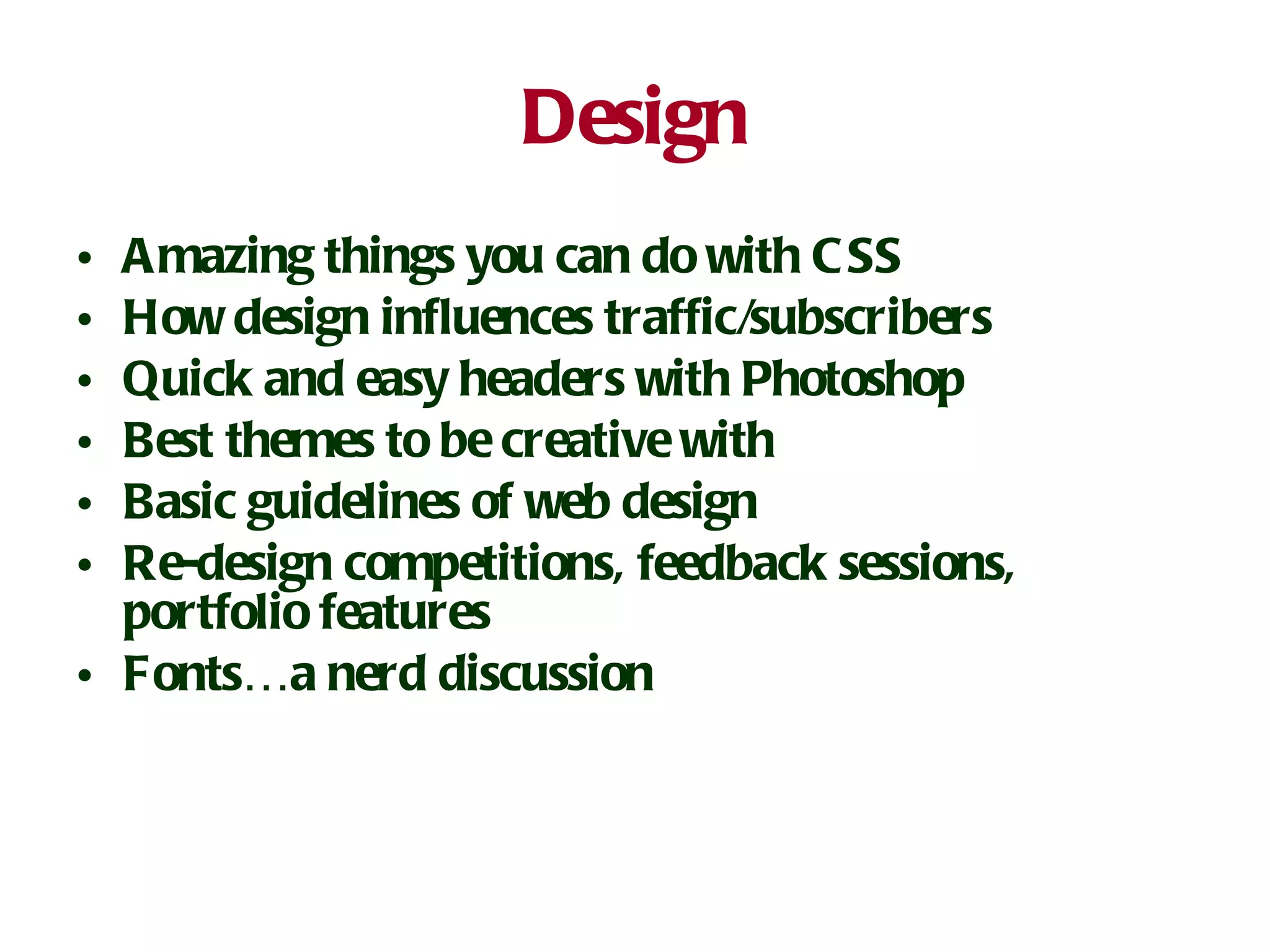 Design Amazing things you can do with CSS How design influences traffic/subscribers Quick and easy headers with Photoshop Best themes to be creative with Basic guidelines of web design Re-design competitions, feedback sessions, portfolio features Fonts…a nerd discussion 