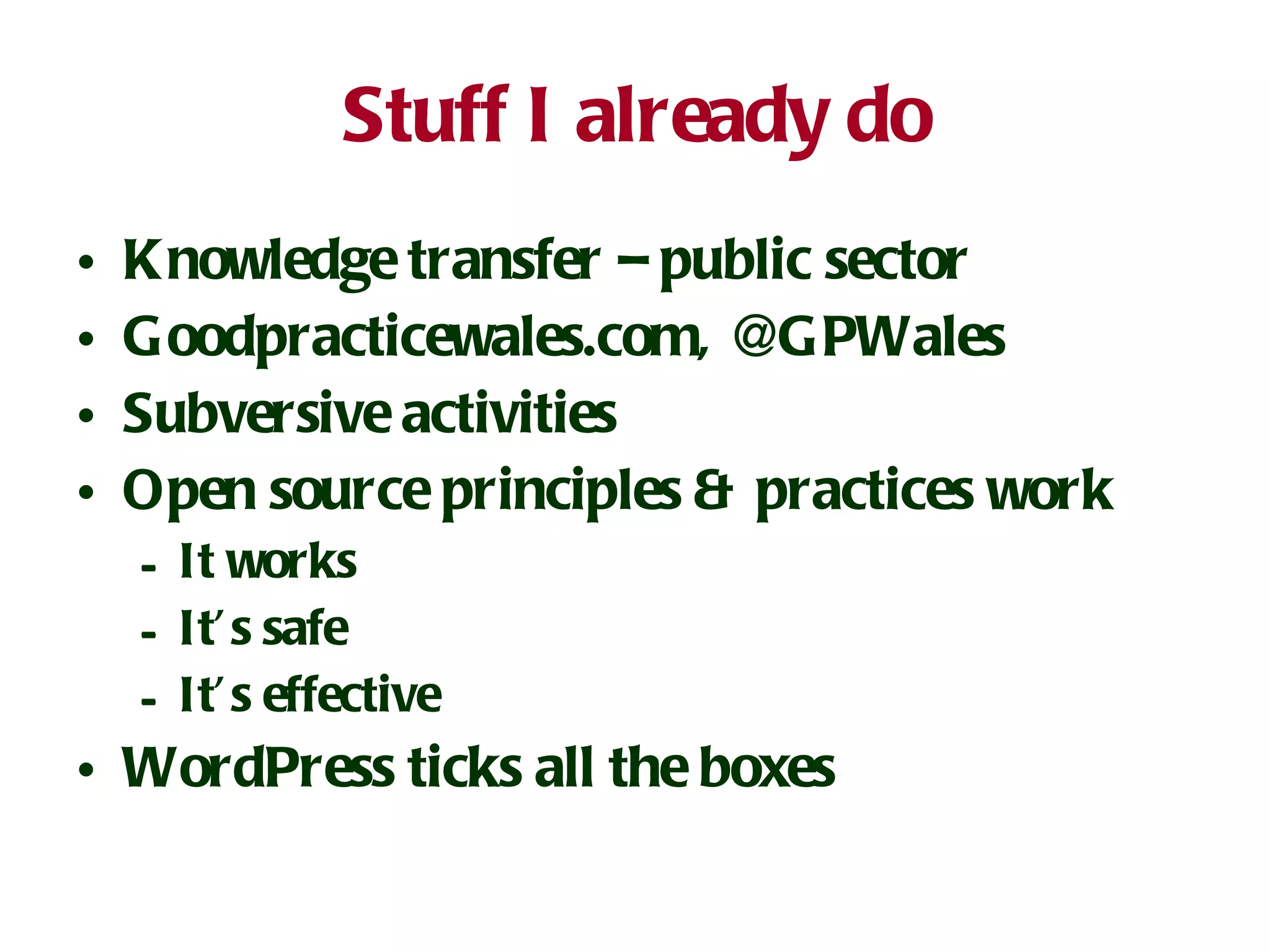Stuff I already do Knowledge transfer – public sector Goodpracticewales.com, @GPWales Subversive activities Open source principles & practices work It works It’s safe It’s effective WordPress ticks all the boxes 