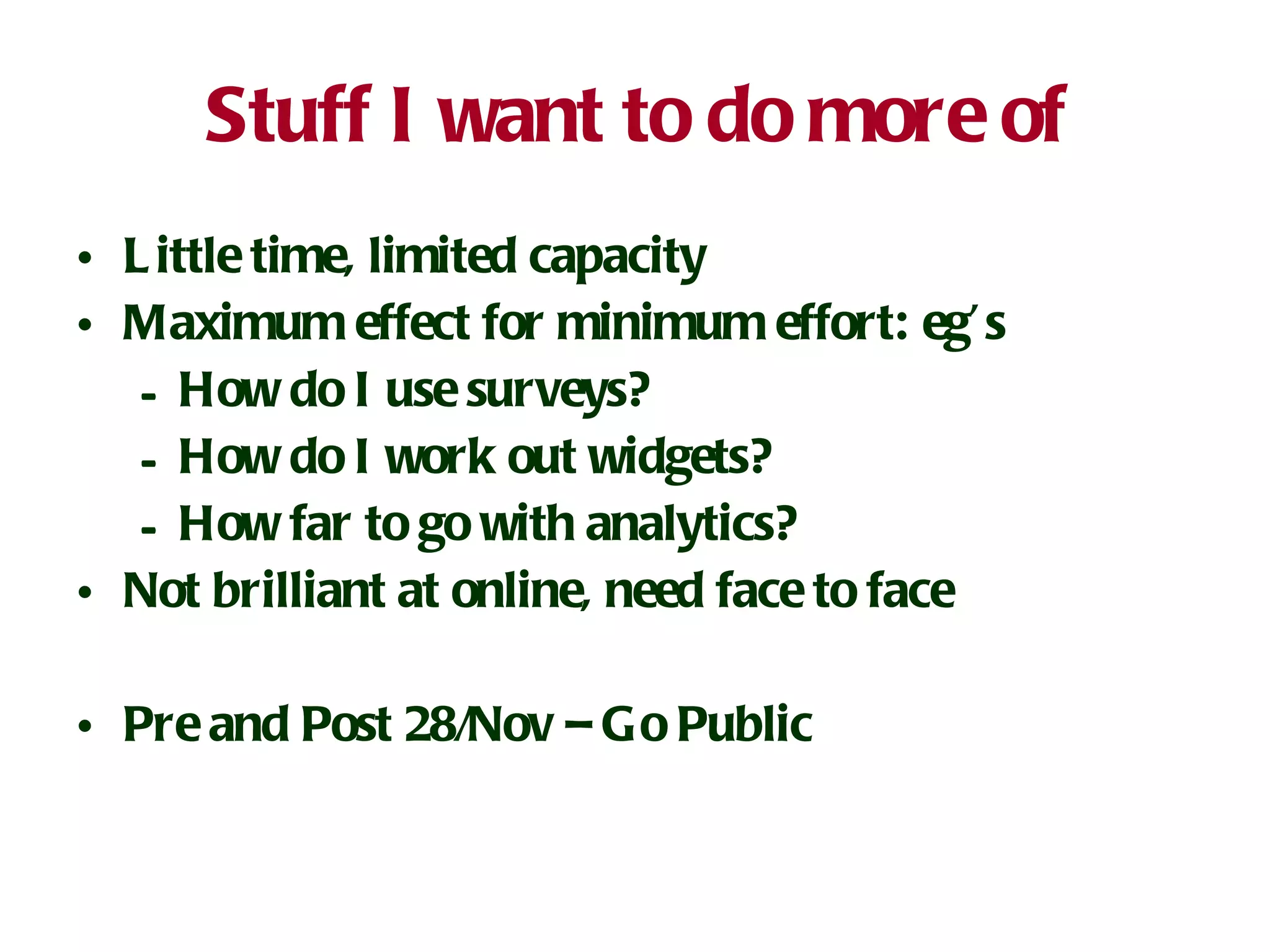 Stuff I want to do more of Little time, limited capacity Maximum effect for minimum effort: eg’s How do I use surveys? How do I work out widgets? How far to go with analytics? Not brilliant at online, need face to face Pre and Post 28/Nov – Go Public 