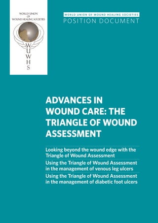 ADVANCES IN WOUND CARE | THE TRIANGLE OF WOUND ASSESSMENT
WORLD UNION OF WOUND HEALING SOCIETIES | POSITION DOCUMENT
ADVANCES IN
WOUND CARE: THE
TRIANGLE OF WOUND
ASSESSMENT
Looking beyond the wound edge with the
Triangle of Wound Assessment
Using the Triangle of Wound Assessment
in the management of venous leg ulcers
Using the Triangle of Wound Assessment
in the management of diabetic foot ulcers
W O R L D U N I O N O F W O U N D H E A L I N G S O C I E T I E S
POSITION DOCUMENT
 