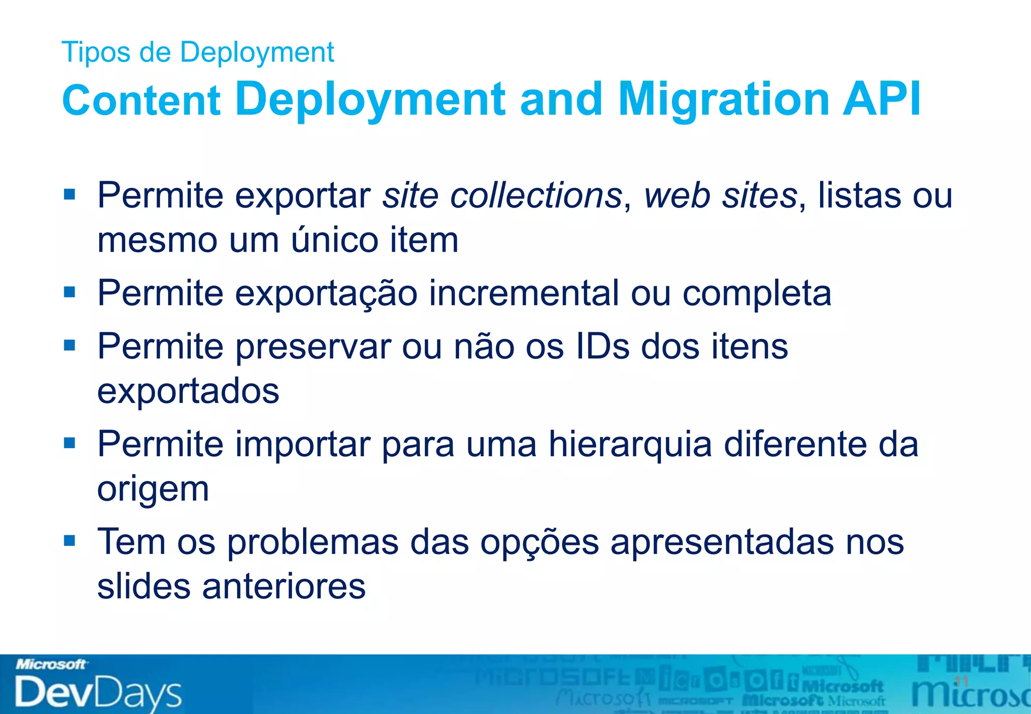 Tipos de Deployment
Content Deployment and Migration API
 Permite exportar site collections, web sites, listas ou
mesmo um único item
 Permite exportação incremental ou completa
 Permite preservar ou não os IDs dos itens
exportados
 Permite importar para uma hierarquia diferente da
origem
 Tem os problemas das opções apresentadas nos
slides anteriores
11
 