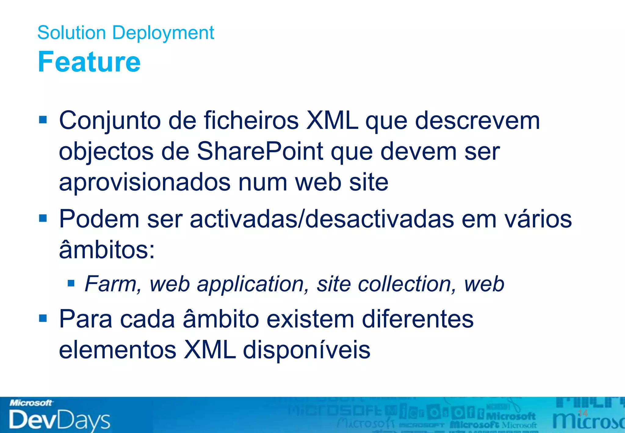 Solution Deployment
Feature
 Conjunto de ficheiros XML que descrevem
objectos de SharePoint que devem ser
aprovisionados num web site
 Podem ser activadas/desactivadas em vários
âmbitos:
 Farm, web application, site collection, web
 Para cada âmbito existem diferentes
elementos XML disponíveis
14
 