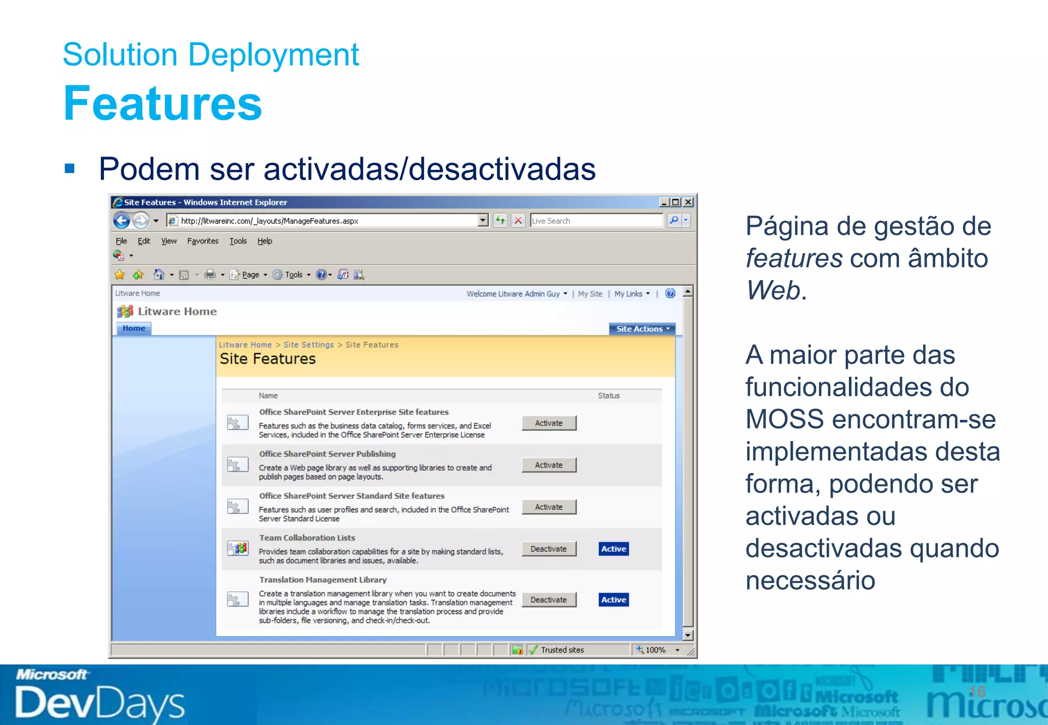 Solution Deployment
Features
 Podem ser activadas/desactivadas
16
Página de gestão de
features com âmbito
Web.
A maior parte das
funcionalidades do
MOSS encontram-se
implementadas desta
forma, podendo ser
activadas ou
desactivadas quando
necessário
 