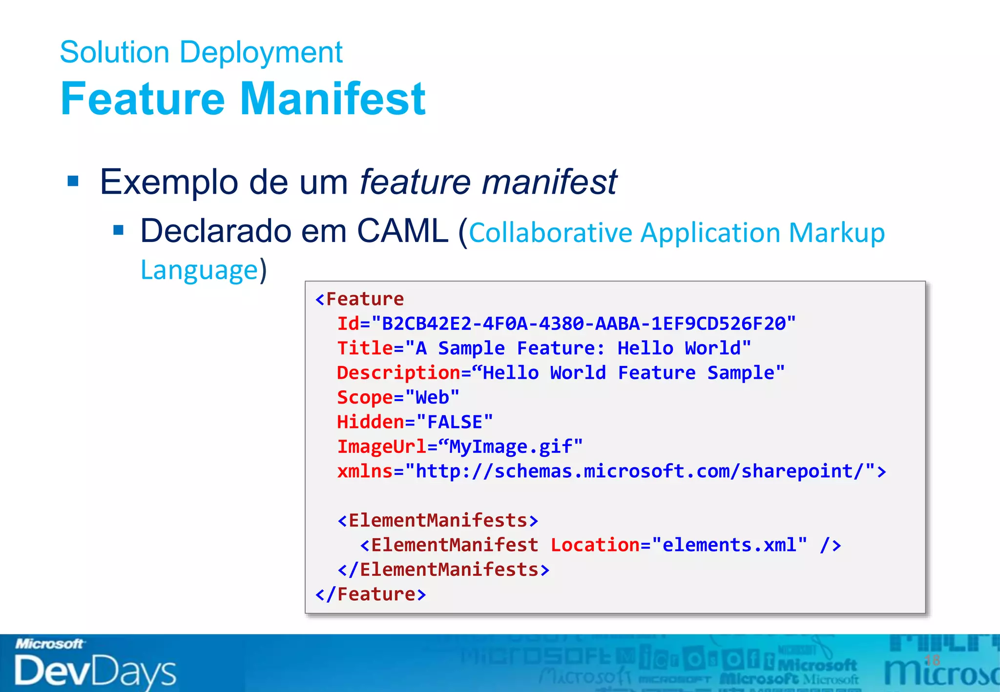 Solution Deployment
Feature Manifest
 Exemplo de um feature manifest
 Declarado em CAML (Collaborative Application Markup
Language)
18
<Feature
Id="B2CB42E2-4F0A-4380-AABA-1EF9CD526F20"
Title="A Sample Feature: Hello World"
Description=“Hello World Feature Sample"
Scope="Web"
Hidden="FALSE"
ImageUrl=“MyImage.gif"
xmlns="http://schemas.microsoft.com/sharepoint/">
<ElementManifests>
<ElementManifest Location="elements.xml" />
</ElementManifests>
</Feature>
 