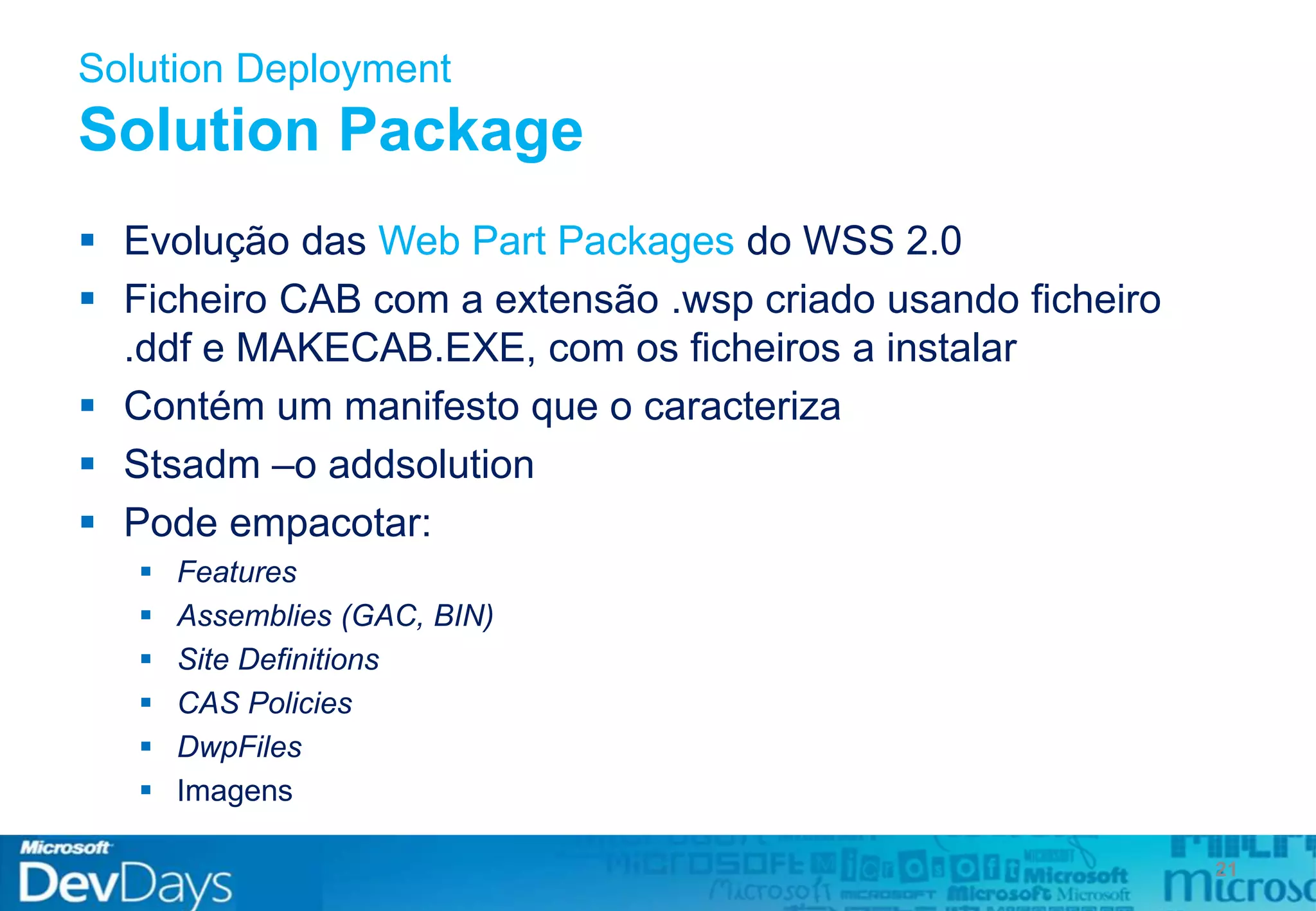 Solution Deployment
Solution Package
21
 Evolução das Web Part Packages do WSS 2.0
 Ficheiro CAB com a extensão .wsp criado usando ficheiro
.ddf e MAKECAB.EXE, com os ficheiros a instalar
 Contém um manifesto que o caracteriza
 Stsadm –o addsolution
 Pode empacotar:
 Features
 Assemblies (GAC, BIN)
 Site Definitions
 CAS Policies
 DwpFiles
 Imagens
 
