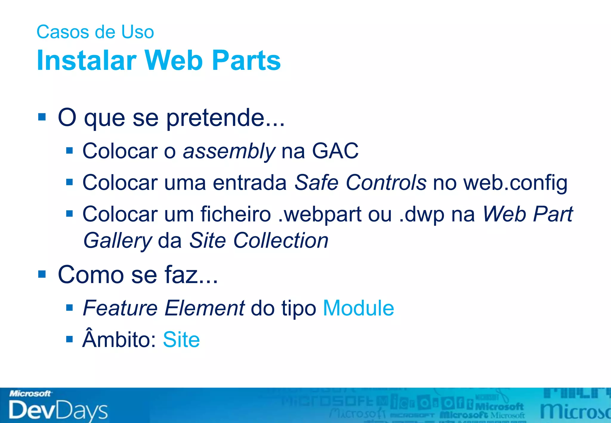 Casos de Uso
Instalar Web Parts
 O que se pretende...
 Colocar o assembly na GAC
 Colocar uma entrada Safe Controls no web.config
 Colocar um ficheiro .webpart ou .dwp na Web Part
Gallery da Site Collection
 Como se faz...
 Feature Element do tipo Module
 Âmbito: Site
 