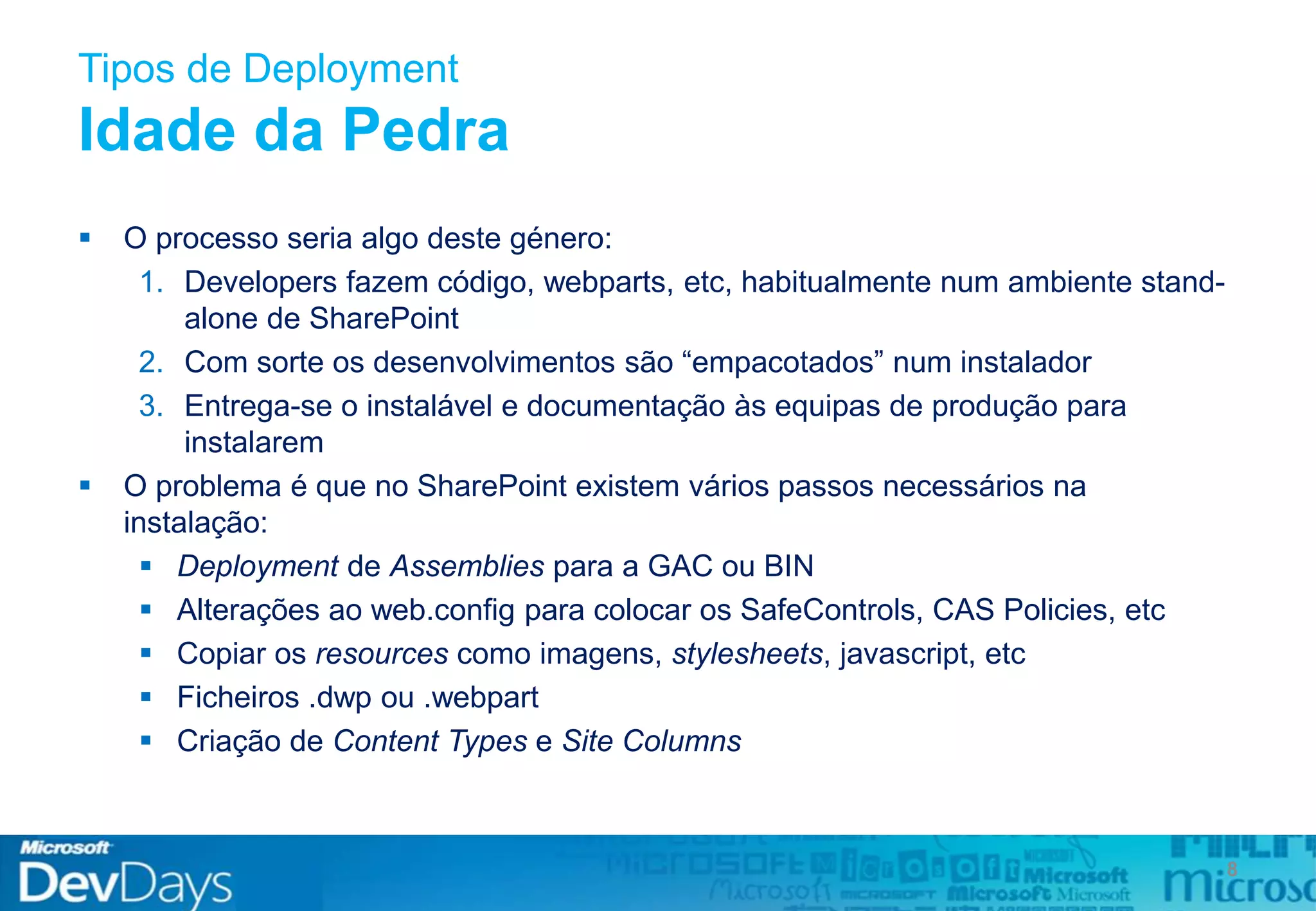 Tipos de Deployment
Idade da Pedra
 O processo seria algo deste género:
1. Developers fazem código, webparts, etc, habitualmente num ambiente stand-
alone de SharePoint
2. Com sorte os desenvolvimentos são “empacotados” num instalador
3. Entrega-se o instalável e documentação às equipas de produção para
instalarem
 O problema é que no SharePoint existem vários passos necessários na
instalação:
 Deployment de Assemblies para a GAC ou BIN
 Alterações ao web.config para colocar os SafeControls, CAS Policies, etc
 Copiar os resources como imagens, stylesheets, javascript, etc
 Ficheiros .dwp ou .webpart
 Criação de Content Types e Site Columns
8
 