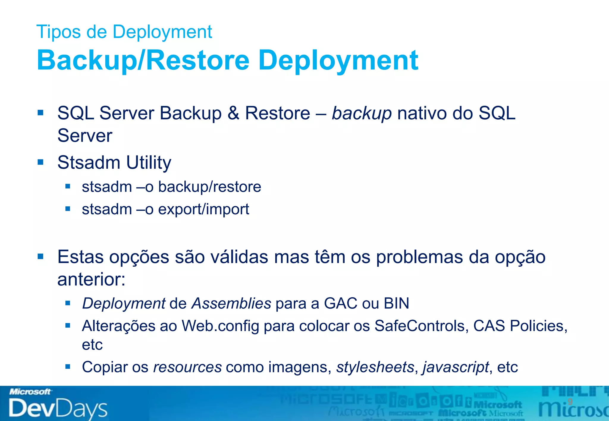 Tipos de Deployment
Backup/Restore Deployment
 SQL Server Backup & Restore – backup nativo do SQL
Server
 Stsadm Utility
 stsadm –o backup/restore
 stsadm –o export/import
 Estas opções são válidas mas têm os problemas da opção
anterior:
 Deployment de Assemblies para a GAC ou BIN
 Alterações ao Web.config para colocar os SafeControls, CAS Policies,
etc
 Copiar os resources como imagens, stylesheets, javascript, etc
9
 
