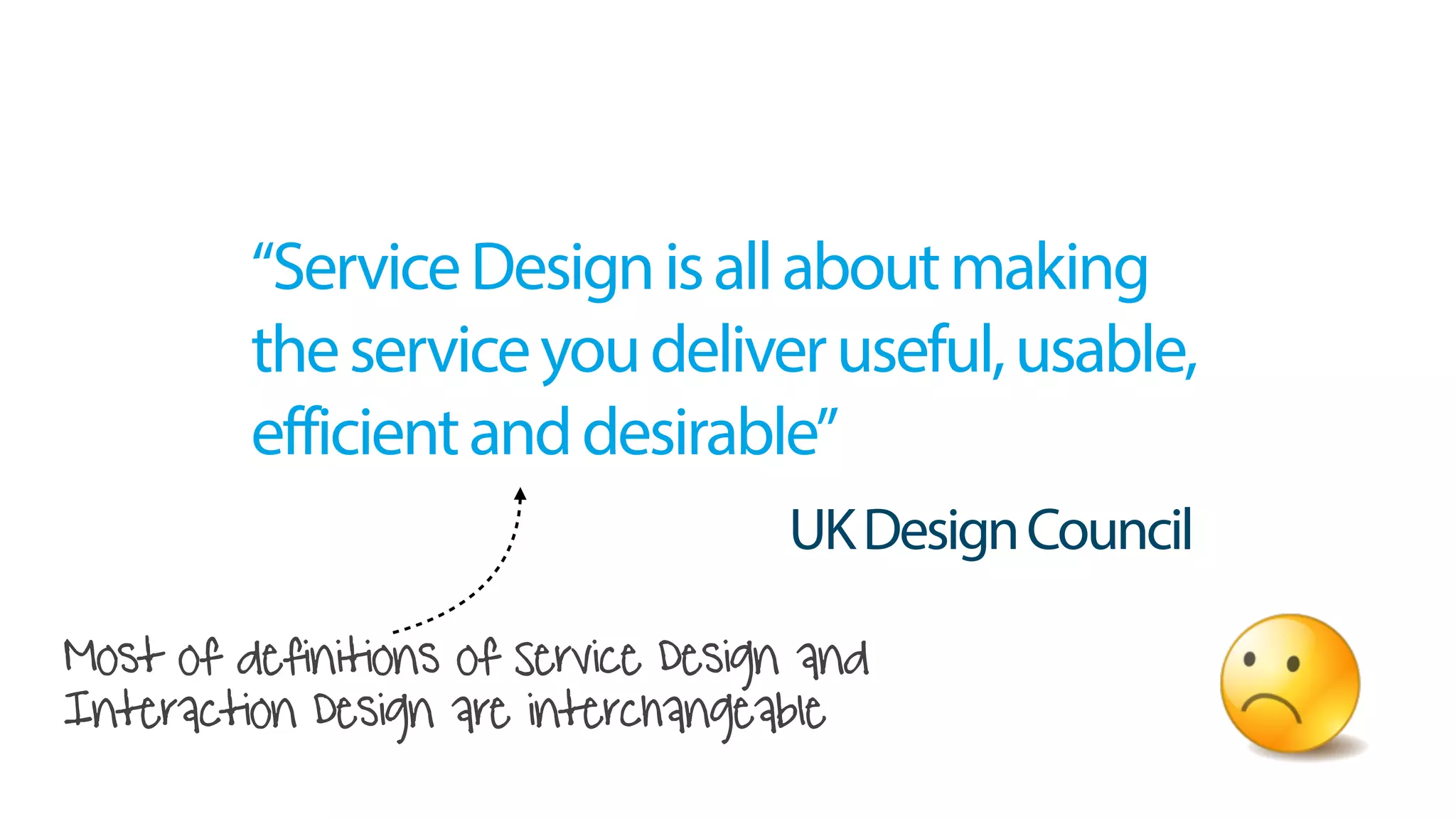 Most of definitions of Service Design and
Interaction Design are interchangeable
“ServiceDesignisallaboutmaking
theserviceyoudeliveruseful,usable,
efficientanddesirable”
UKDesignCouncil
 