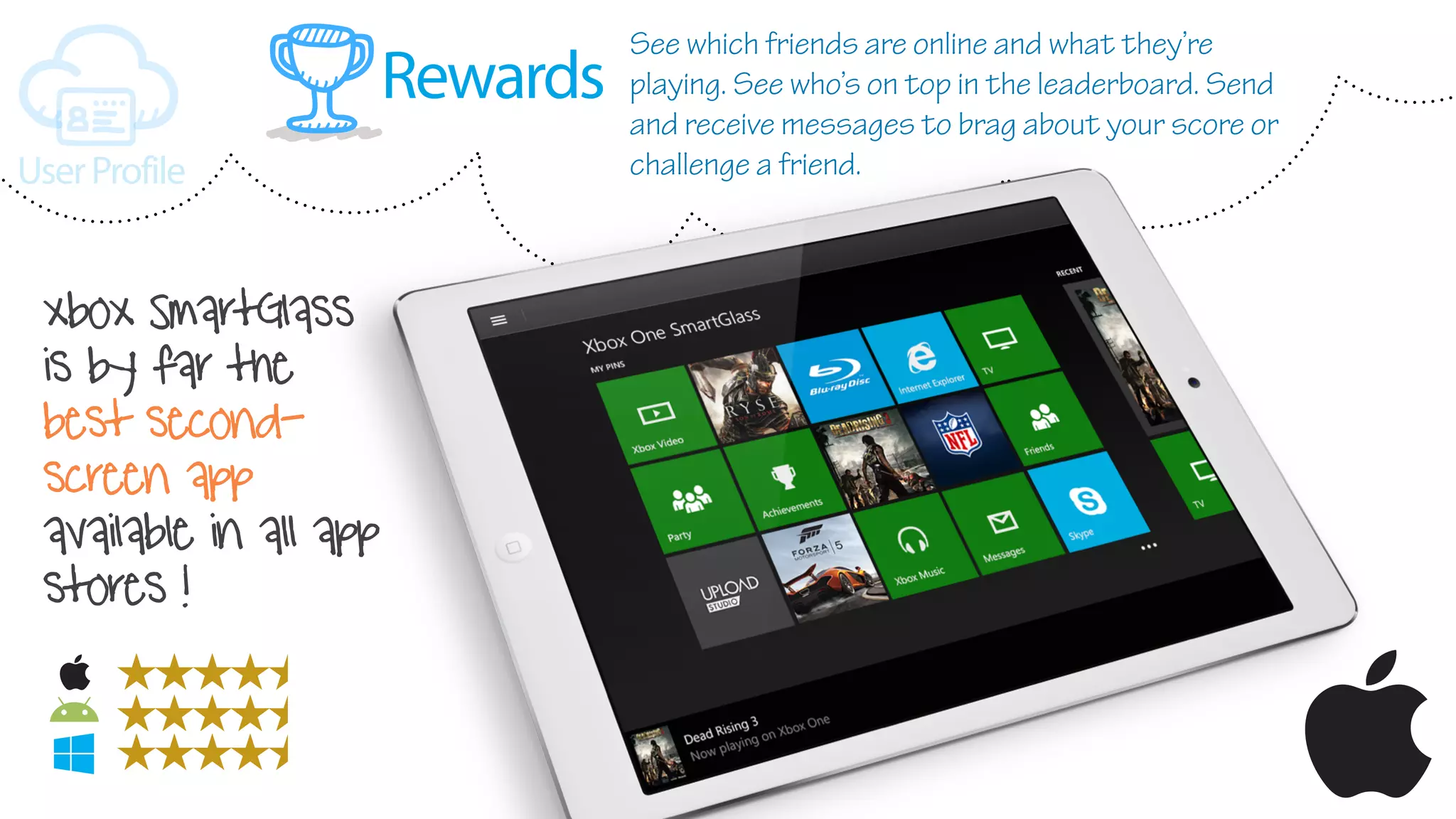 Rewards
UserProfile
xbox SmartGlass
is by far the
best second-
screen app
available in all app
stores !
See which friends are online and what they’re
playing. See who’s on top in the leaderboard. Send
and receive messages to brag about your score or
challenge a friend.
 