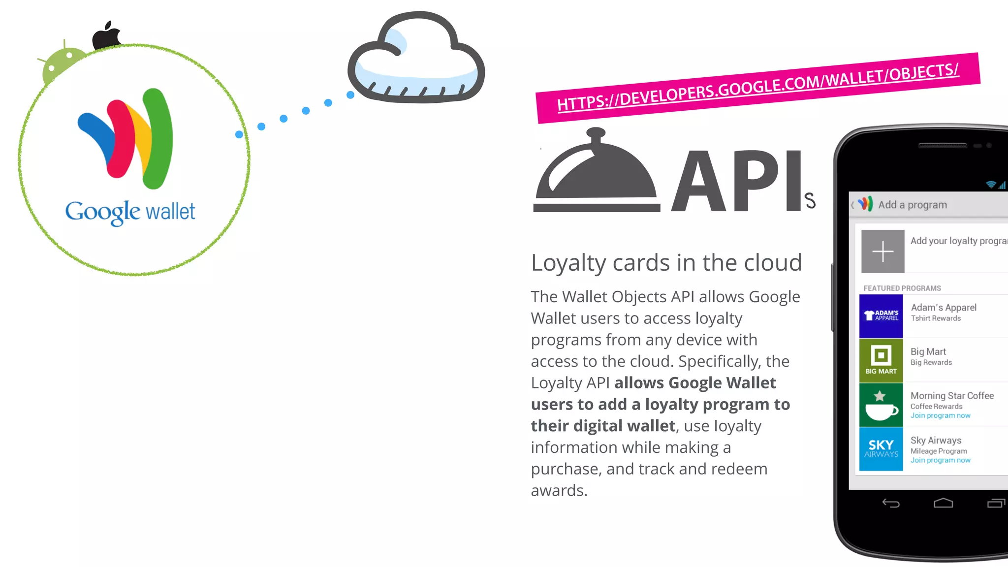 API is an abbreviation of
application program interface. It
defines a set of functionalities in
a very modular and reusable way.
Each block of code performs one
and only one function (such as
register a new Loyalty program or
delete an existing program)
APIs
Loyalty cards in the cloud
The Wallet Objects API allows Google
Wallet users to access loyalty
programs from any device with
access to the cloud. Speciﬁcally, the
Loyalty API allows Google Wallet
users to add a loyalty program to
their digital wallet, use Ioyalty
information while making a
purchase, and track and redeem
awards.
HTTPS://DEVELOPERS.GOOGLE.COM/WALLET/OBJECTS/
 