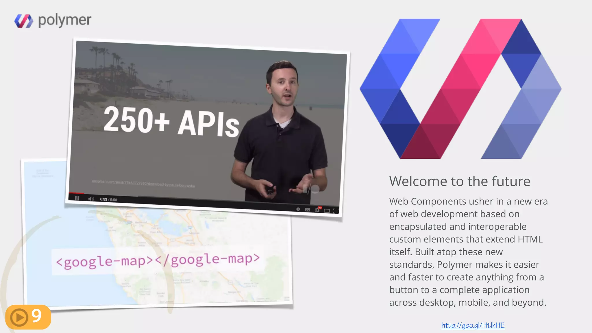 http://goo.gl/HtlkHE
Welcome to the future
Web Components usher in a new era
of web development based on
encapsulated and interoperable
custom elements that extend HTML
itself. Built atop these new
standards, Polymer makes it easier
and faster to create anything from a
button to a complete application
across desktop, mobile, and beyond.
9
 