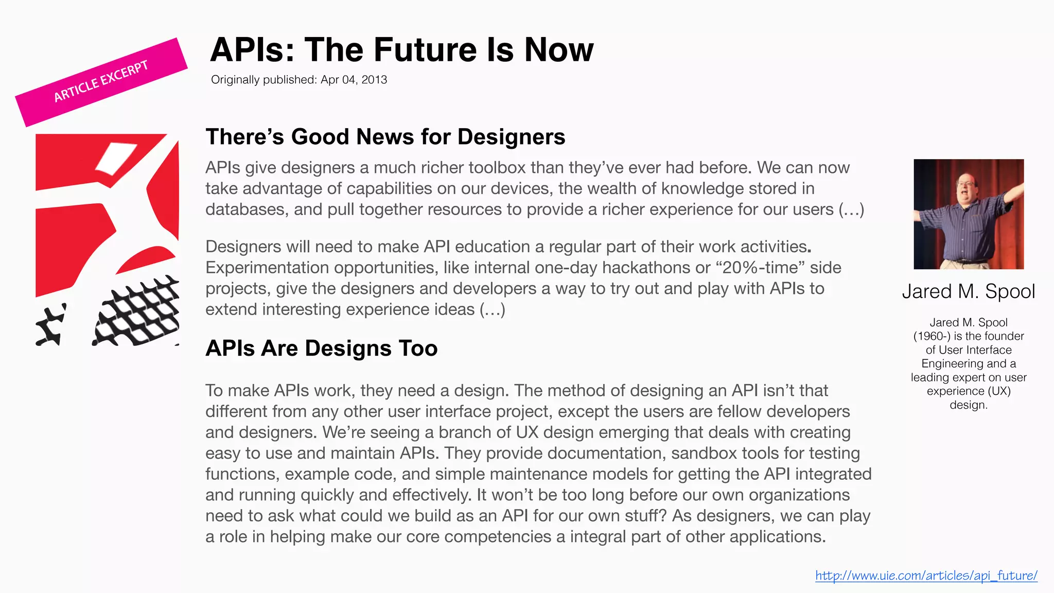 There’s Good News for Designers
APIs give designers a much richer toolbox than they’ve ever had before. We can now
take advantage of capabilities on our devices, the wealth of knowledge stored in
databases, and pull together resources to provide a richer experience for our users (…)

Designers will need to make API education a regular part of their work activities.
Experimentation opportunities, like internal one-day hackathons or “20%-time” side
projects, give the designers and developers a way to try out and play with APIs to
extend interesting experience ideas (…)
APIs Are Designs Too
To make APIs work, they need a design. The method of designing an API isn’t that
diﬀerent from any other user interface project, except the users are fellow developers
and designers. We’re seeing a branch of UX design emerging that deals with creating
easy to use and maintain APIs. They provide documentation, sandbox tools for testing
functions, example code, and simple maintenance models for getting the API integrated
and running quickly and eﬀectively. It won’t be too long before our own organizations
need to ask what could we build as an API for our own stuﬀ? As designers, we can play
a role in helping make our core competencies a integral part of other applications. 

APIs: The Future Is Now
Jared M. Spool
Jared M. Spool
(1960-) is the founder
of User Interface
Engineering and a
leading expert on user
experience (UX)
design.
Originally published: Apr 04, 2013
http://www.uie.com/articles/api_future/
ARTICLE EXCERPT
 