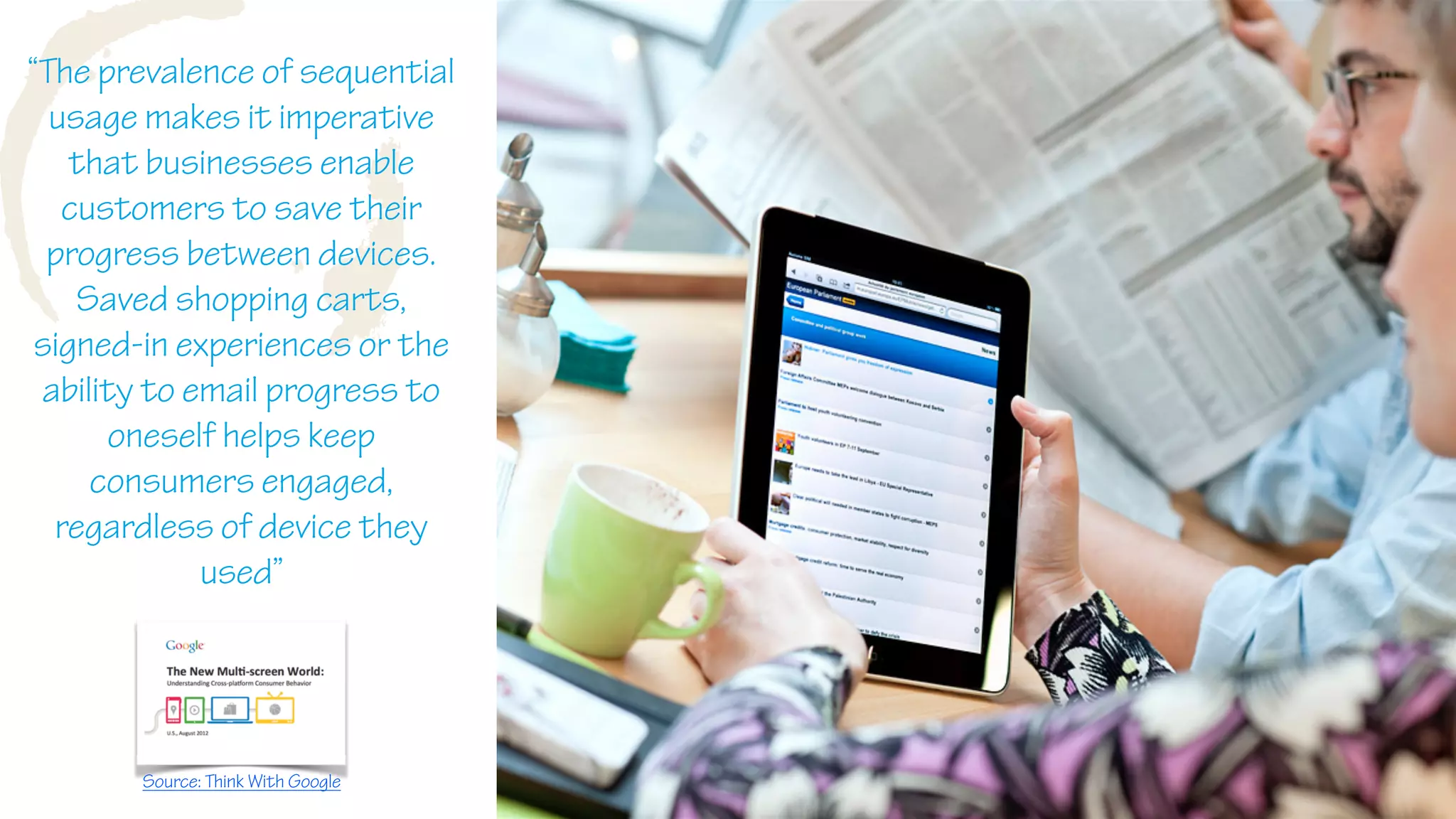 W
“The prevalence of sequential
usage makes it imperative
that businesses enable
customers to save their
progress between devices.
Saved shopping carts,
signed-in experiences or the
ability to email progress to
oneself helps keep
consumers engaged,
regardless of device they
used”
Source: Think With Google
 