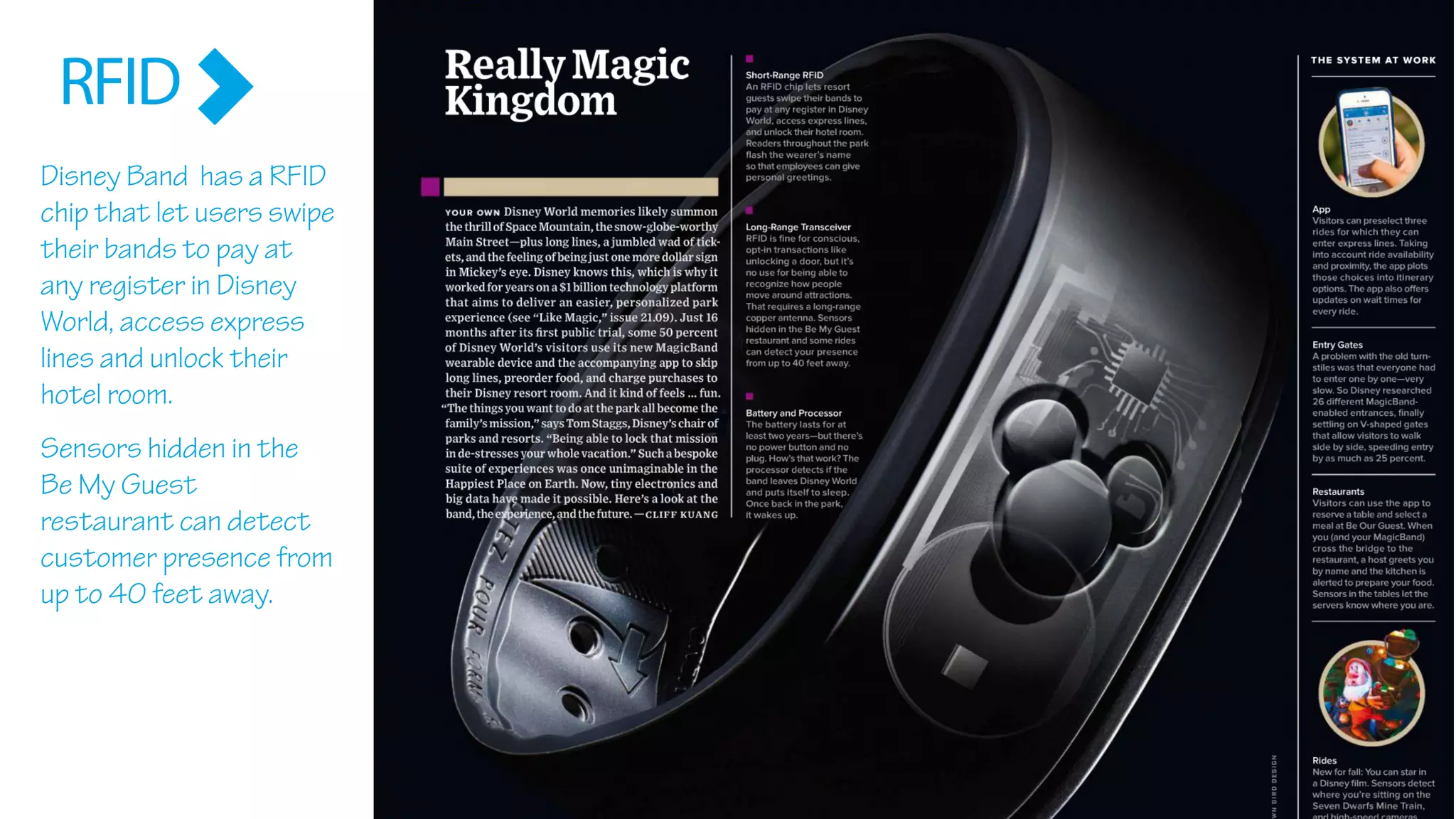 Disney Band has a RFID
chip that let users swipe
their bands to pay at
any register in Disney
World, access express
lines and unlock their
hotel room.
Sensors hidden in the
Be My Guest
restaurant can detect
customer presence from
up to 40 feet away.
RFID
 