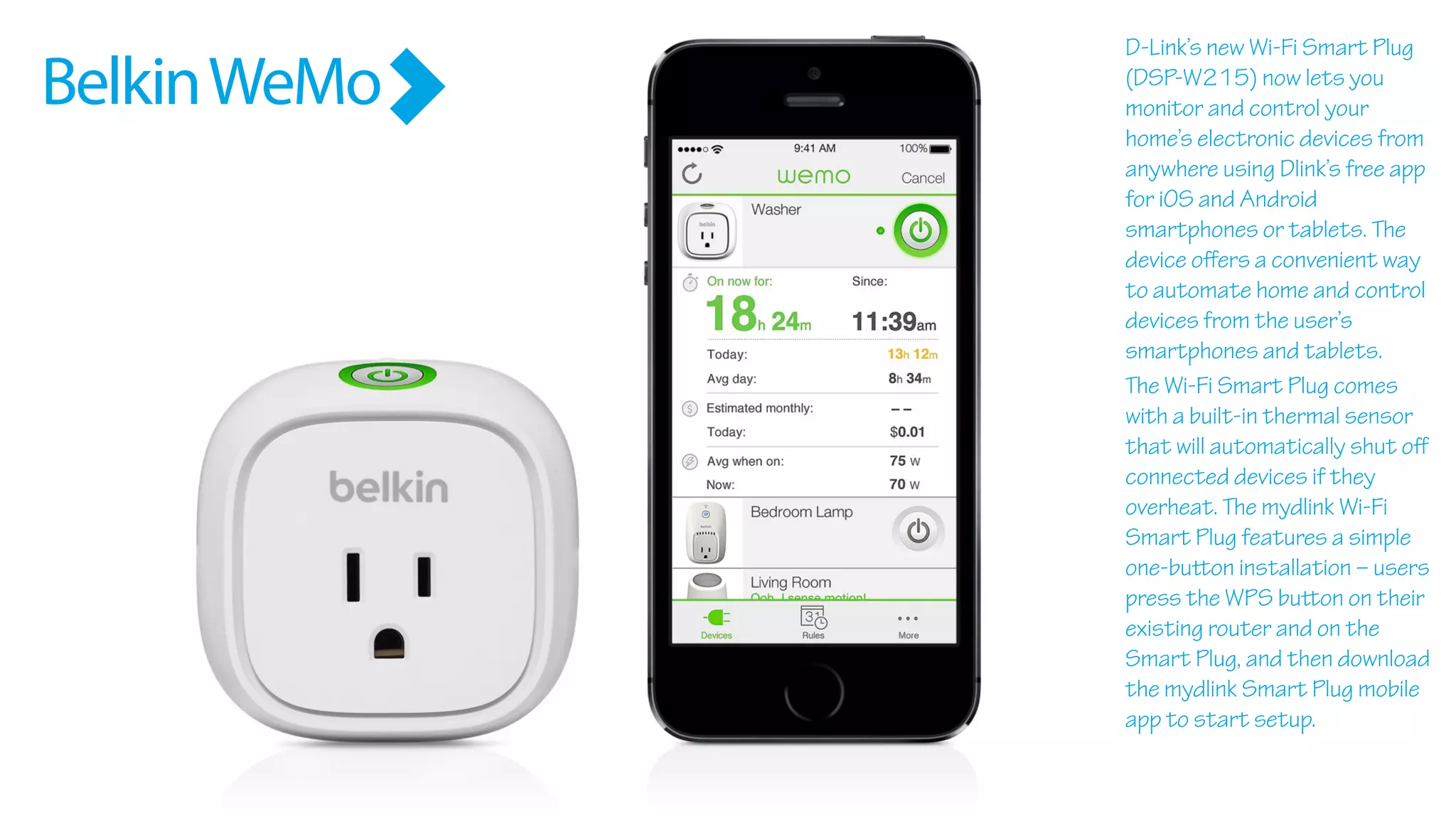 BelkinWeMo
D-Link’s new Wi-Fi Smart Plug
(DSP-W215) now lets you
monitor and control your
home’s electronic devices from
anywhere using Dlink’s free app
for iOS and Android
smartphones or tablets. The
device oﬀers a convenient way
to automate home and control
devices from the user’s
smartphones and tablets.
The Wi-Fi Smart Plug comes
with a built-in thermal sensor
that will automatically shut oﬀ
connected devices if they
overheat. The mydlink Wi-Fi
Smart Plug features a simple
one-button installation – users
press the WPS button on their
existing router and on the
Smart Plug, and then download
the mydlink Smart Plug mobile
app to start setup.
 