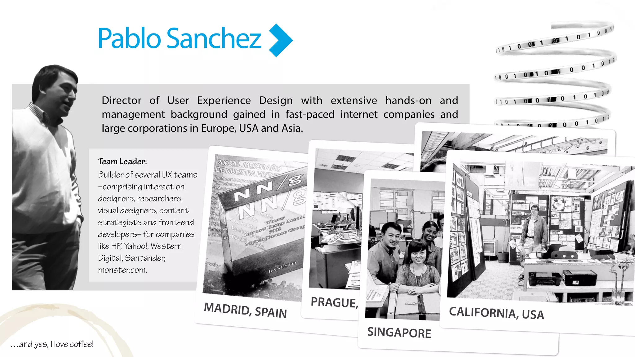 Director of User Experience Design with extensive hands-on and
management background gained in fast-paced internet companies and
large corporations in Europe, USA and Asia.
PabloSanchez
Team Leader:
Builder of several UX teams
–comprising interaction
designers, researchers,
visual designers, content
strategists and front-end
developers– for companies
like HP, Yahoo!, Western
Digital, Santander,
monster.com.
MADRID, SPAIN
PRAGUE, CZECH REPUBLIC
BOSTON, MA
SINGAPORE
CALIFORNIA, USA
…and yes, I love coﬀee!
 