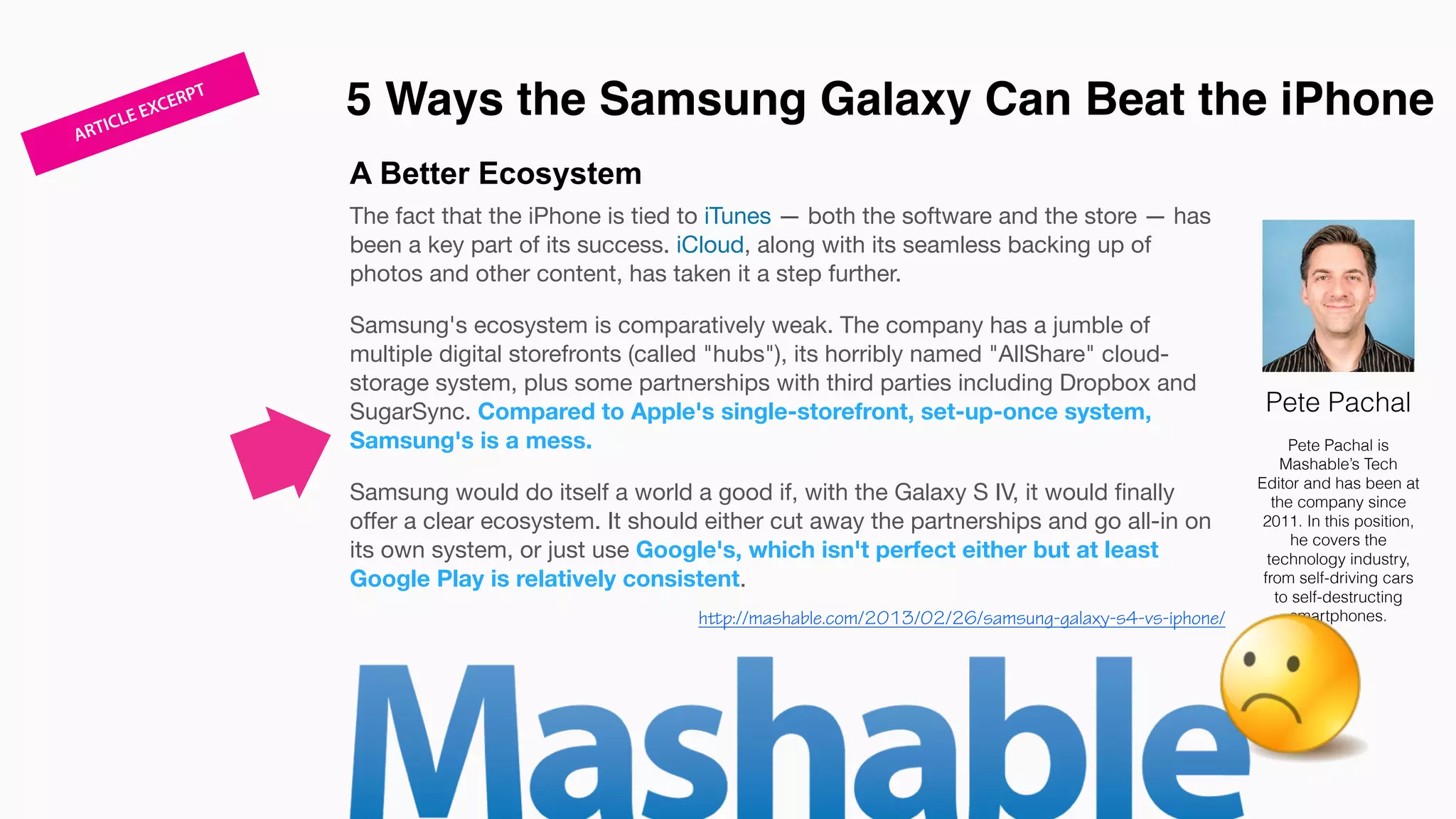 A Better Ecosystem
The fact that the iPhone is tied to iTunes — both the software and the store — has
been a key part of its success. iCloud, along with its seamless backing up of
photos and other content, has taken it a step further. 

Samsung's ecosystem is comparatively weak. The company has a jumble of
multiple digital storefronts (called "hubs"), its horribly named "AllShare" cloud-
storage system, plus some partnerships with third parties including Dropbox and
SugarSync. Compared to Apple's single-storefront, set-up-once system,
Samsung's is a mess. 

Samsung would do itself a world a good if, with the Galaxy S IV, it would ﬁnally
oﬀer a clear ecosystem. It should either cut away the partnerships and go all-in on
its own system, or just use Google's, which isn't perfect either but at least
Google Play is relatively consistent. 

5 Ways the Samsung Galaxy Can Beat the iPhone
Pete Pachal
Pete Pachal is
Mashable’s Tech
Editor and has been at
the company since
2011. In this position,
he covers the
technology industry,
from self-driving cars
to self-destructing
smartphones.http://mashable.com/2013/02/26/samsung-galaxy-s4-vs-iphone/
ARTICLE EXCERPT
 