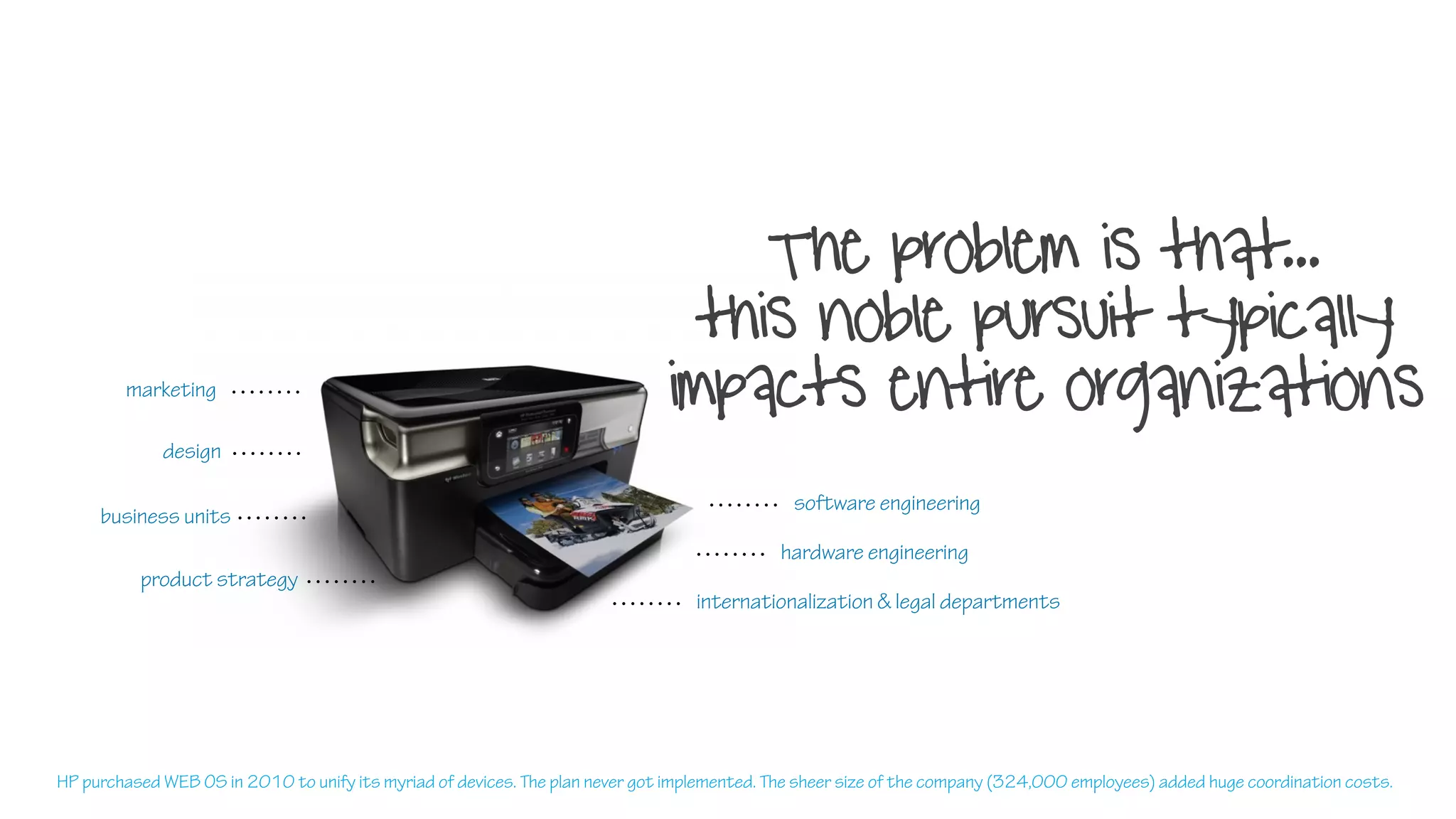 The problem is that...
this noble pursuit typically
impacts entire organizationsmarketing
software engineering
design
product strategy
business units
internationalization & legal departments
hardware engineering
HP purchased WEB OS in 2010 to unify its myriad of devices. The plan never got implemented. The sheer size of the company (324,000 employees) added huge coordination costs.
 