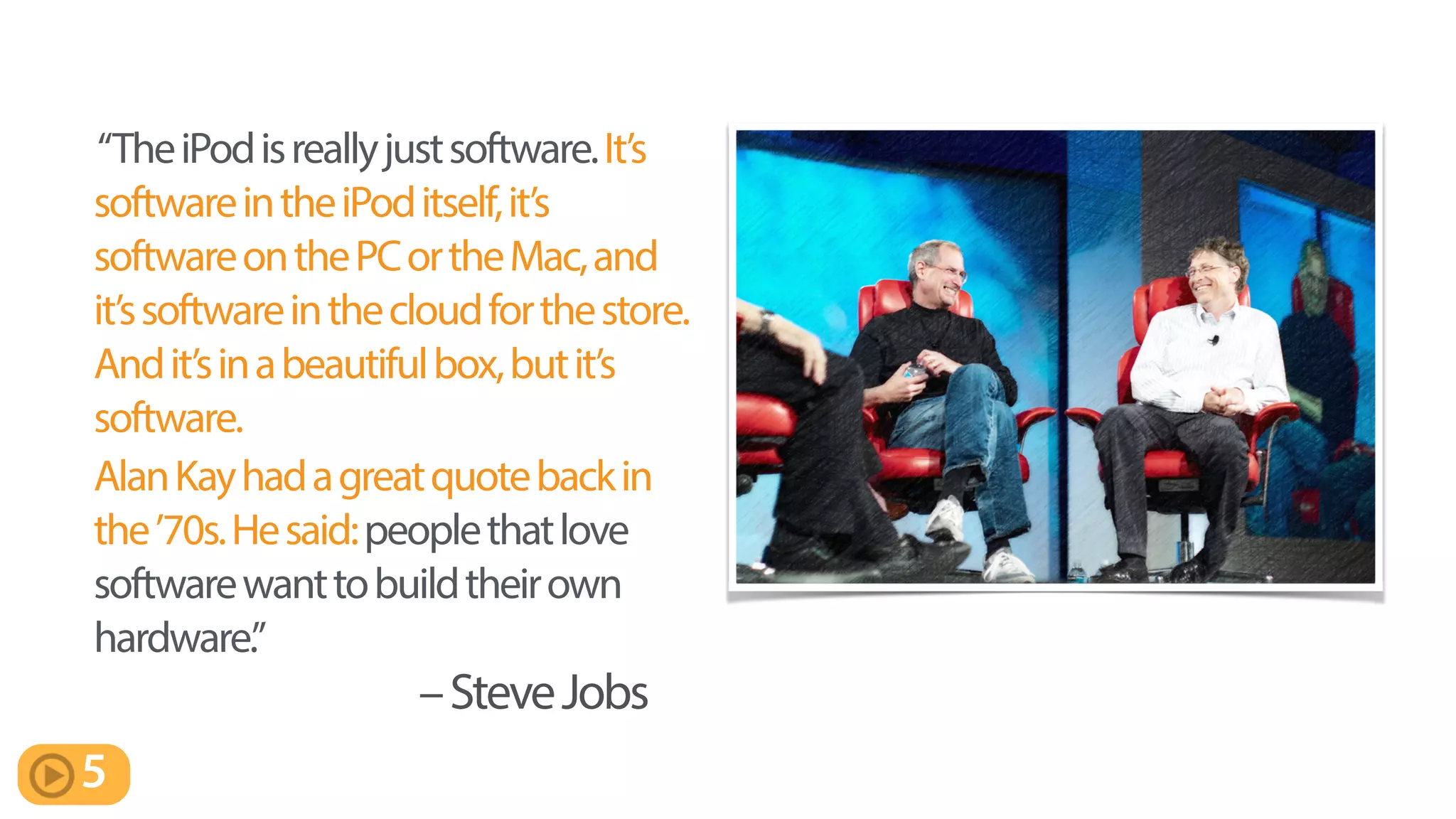 “TheiPodisreallyjustsoftware.It’s
softwareintheiPoditself,it’s
softwareonthePCortheMac,and
it’ssoftwareinthecloudforthestore.
Andit’sinabeautifulbox,butit’s
software.
AlanKayhadagreatquotebackin
the’70s.Hesaid:peoplethatlove
softwarewanttobuildtheirown
hardware.”
–SteveJobs
5
 