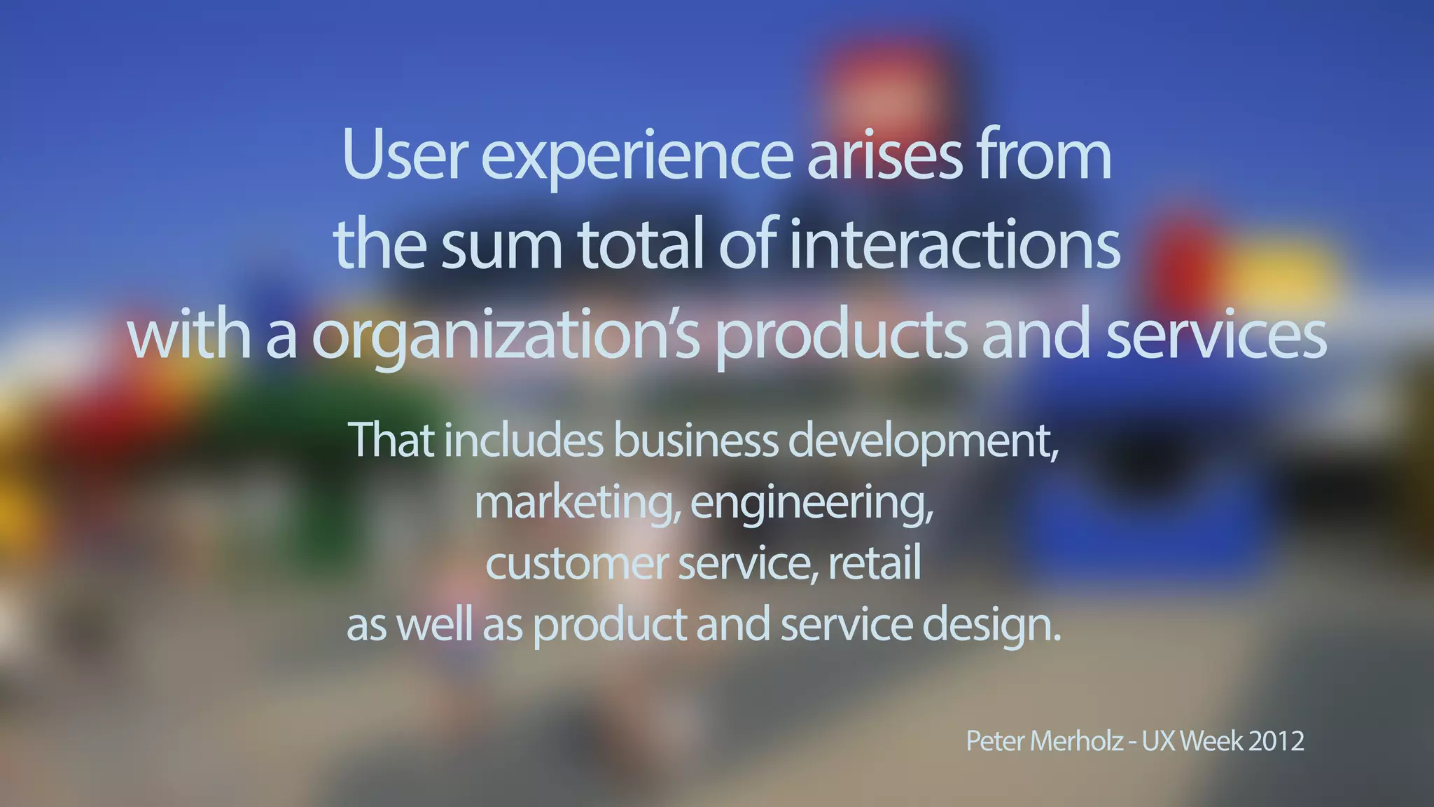 Userexperiencearisesfrom
thesumtotalofinteractions
withaorganization’sproductsandservices
PeterMerholz-UXWeek2012
Thatincludesbusinessdevelopment,
marketing,engineering,
customerservice,retail
aswellasproductandservicedesign.
 