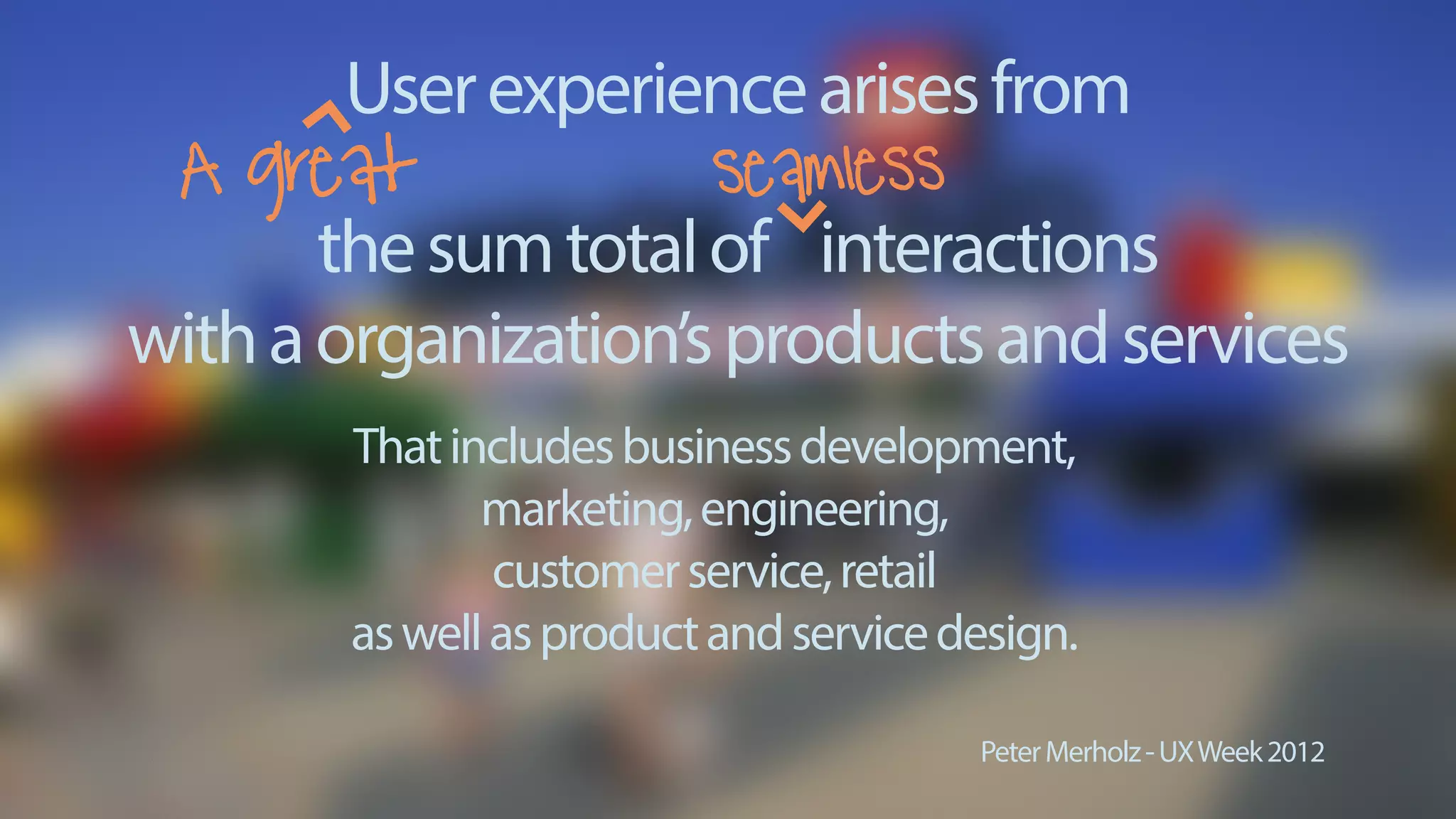 thesumtotalof interactions
withaorganization’sproductsandservices
PeterMerholz-UXWeek2012
Thatincludesbusinessdevelopment,
marketing,engineering,
customerservice,retail
aswellasproductandservicedesign.
A great seamless
Userexperiencearisesfrom
 