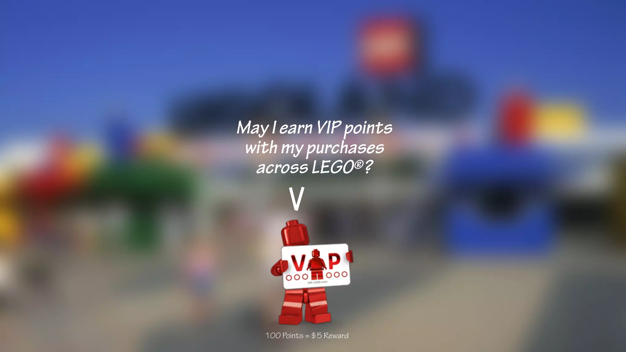 May I earn VIP points
with my purchases
across LEGO®?
100 Points = $5 Reward
 