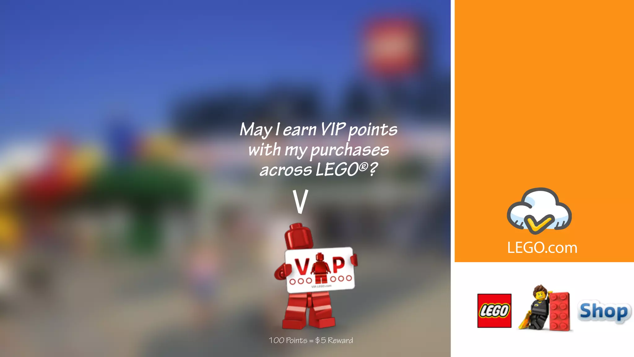 May I earn VIP points
with my purchases
across LEGO®?
100 Points = $5 Reward
LEGO.com
 
